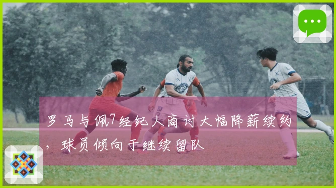 罗马与佩7经纪人商讨大幅降薪续约，球员倾向于继续留队
