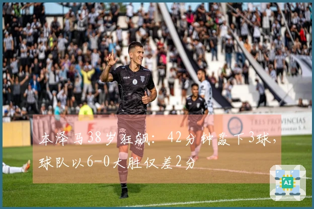本泽马38岁狂飙：42分钟轰下3球，球队以6-0大胜仅差2分