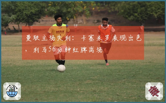 曼联主场失利：卡塞米罗表现出色，利马56分钟红牌离场