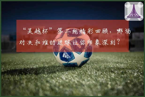 “吴越杯”第二轮精彩回顾，哪场对决和谁的进球让你印象深刻？