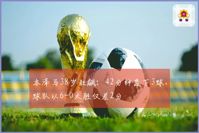 本泽马38岁狂飙：42分钟轰下3球，球队以6-0大胜仅差2分