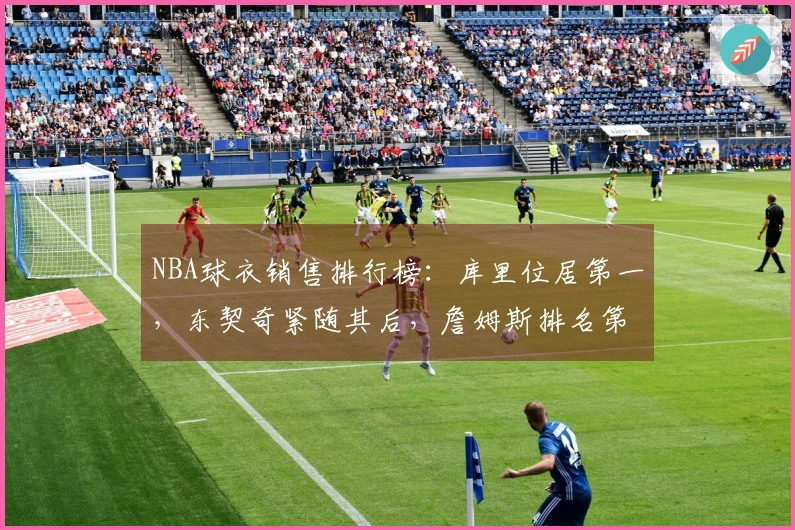 NBA球衣销售排行榜：库里位居第一，东契奇紧随其后，詹姆斯排名第五，杜兰特位列第十一