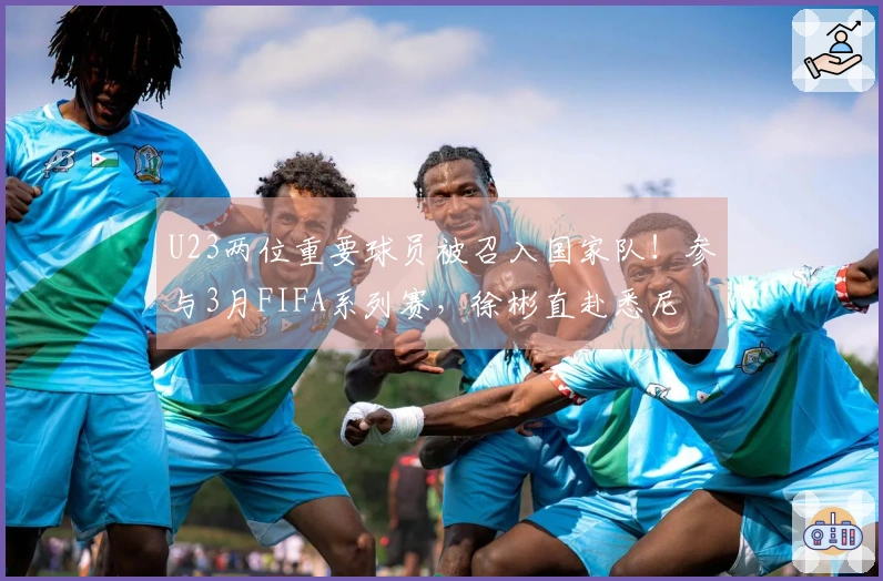 U23两位重要球员被召入国家队！参与3月FIFA系列赛，徐彬直赴悉尼