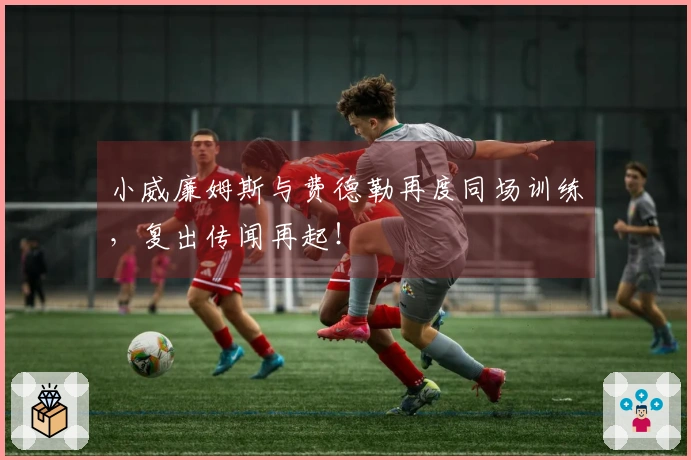 小威廉姆斯与费德勒再度同场训练，复出传闻再起！
