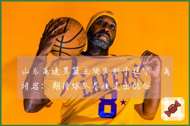 山东高速男篮主场失利于辽宁，高诗岩：期待球队尽快走出低谷