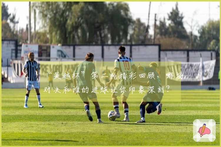 “吴越杯”第二轮精彩回顾，哪场对决和谁的进球让你印象深刻？
