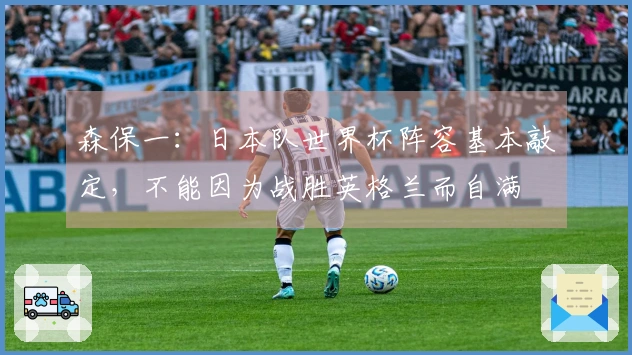 森保一：日本队世界杯阵容基本敲定，不能因为战胜英格兰而自满