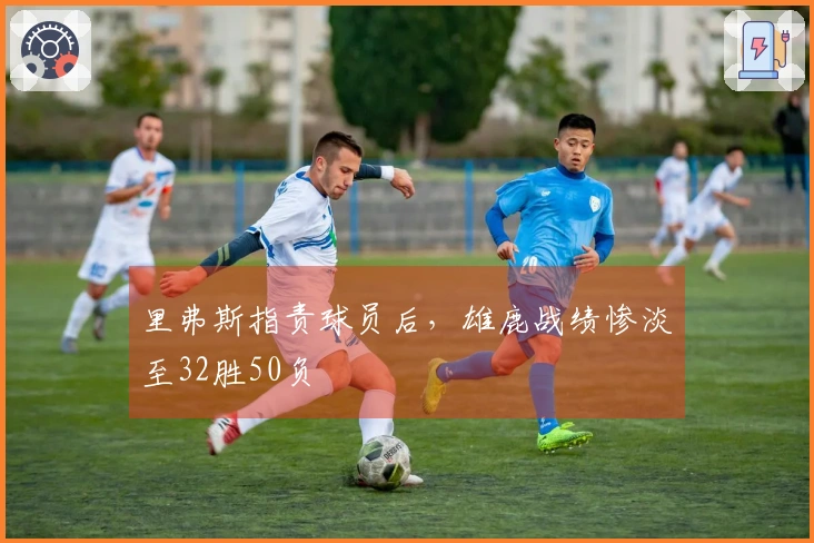 里弗斯指责球员后，雄鹿战绩惨淡至32胜50负