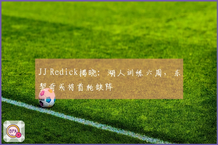 JJ Redick揭晓：湖人训练六周，东契奇或将首轮缺阵