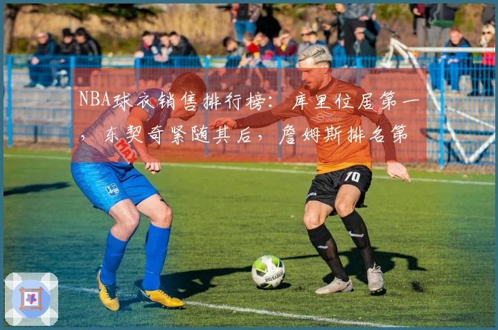 NBA球衣销售排行榜：库里位居第一，东契奇紧随其后，詹姆斯排名第五，杜兰特位列第十一