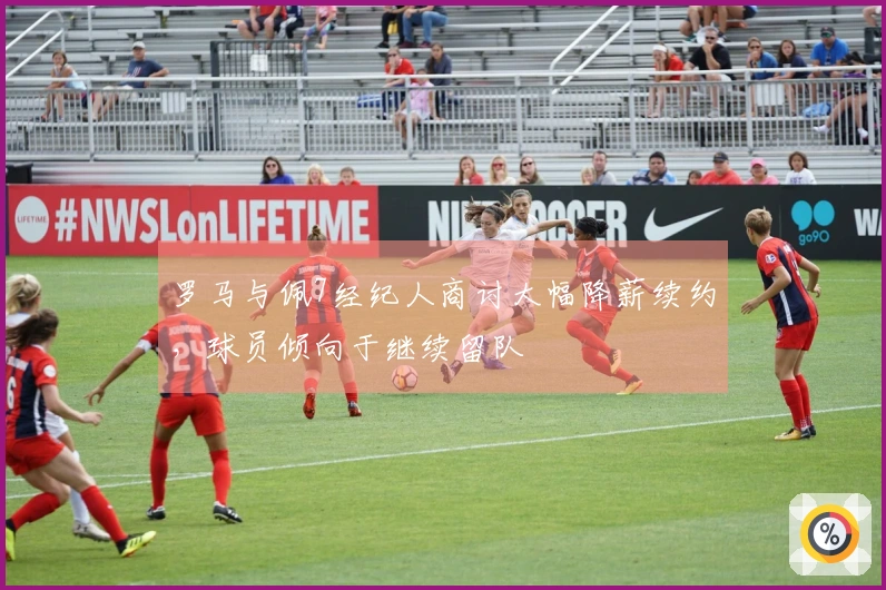罗马与佩7经纪人商讨大幅降薪续约，球员倾向于继续留队