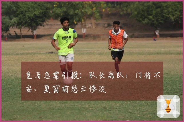 皇马急需引援：队长离队，门将不安，夏窗前愁云惨淡