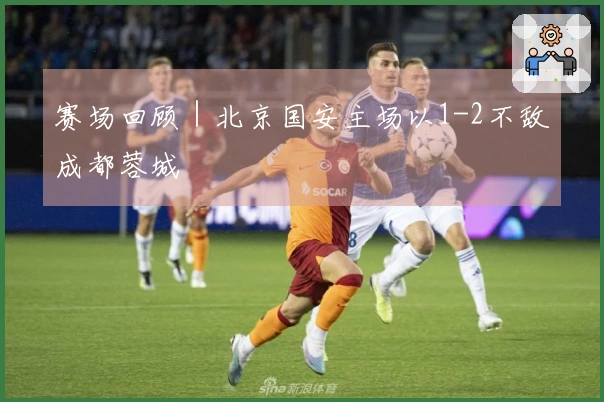 赛场回顾｜北京国安主场以1-2不敌成都蓉城