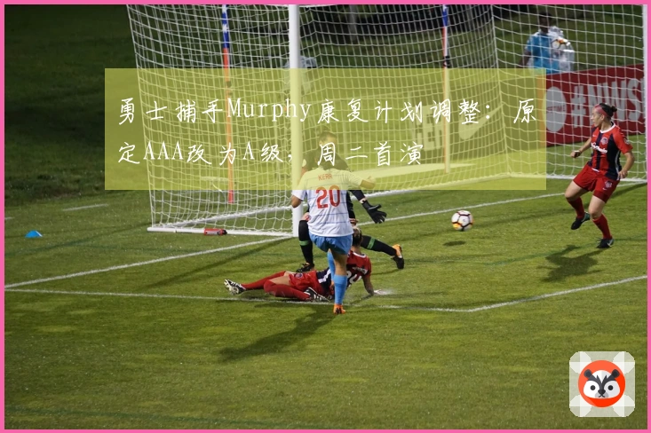 勇士捕手Murphy康复计划调整：原定AAA改为A级，周二首演